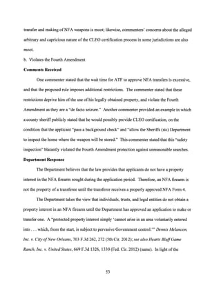 transfer and making ofNFA weapons is moot; likewise, commenters' concerns about the alleged
arbitrary and capricious nature ofthe CLEO certification process in some jurisdictions are also
moot.
b. Violates the Fourth Amendment
Comments Received
One commenter stated that the wait time for ATF to approve NFA transfers is excessive,
and that the proposed rule imposes additional restrictions. The commenter stated that these
restrictions deprive him ofthe use of his legally obtained property, and violate the Fourth
Amendment as they are a "de facto seizure." Another commenter provided an example in which
a county sheriffpublicly stated that he would possibly provide CLEO certification, on the
condition that the applicant "pass a background check" and "allow the Sheriffs (sic) Department
to inspect the home where the weapon will be stored." This commenter stated that this "safety
inspection" blatantly violated the Fourth Amendment protection against unreasonable searches.
Department Response
The Department believes that the law provides that applicants do not have a property
interest in the NFA firearm sought during the application period. Therefore, an NFA firearm is
not the property of a transferee until the transferor receives a properly approved NFA Form 4.
The Department takes the view that individuals, trusts, and legal entities do not obtain a
property interest in an NFA firearm until the Department has approved an application to make or
transfer one. A "protected property interest simply 'cannot arise in an area voluntarily entered
into ... which, from the start, is subject to pervasive Government control."' Dennis Melancon,
Inc. v. City ofNew Orleans, 703 F.3d 262, 272 (5th Cir. 2012); see also Hearts BluffGame
Ranch, Inc. v. United States, 669 F.3d 1326, 1330 (Fed. Cir. 2012) (same). In light ofthe
53
 