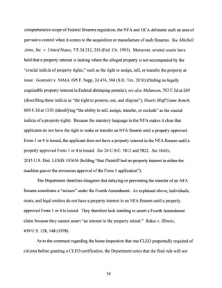 comprehensive scope of Federal firearms regulation, the NFA and GCA delineate such an area of
pervasive control when it comes to the acquisition or manufacture of such firearms. See Mitchell
Arms, Inc. v. United States, 7 F.3d 212, 216 (Fed. Cir. 1993). Moreover, several courts have
held that a property interest is lacking where the alleged property is not accompanied by the
"crucial indicia ofproperty rights," such as the right to assign, sell, or transfer the property at
issue. Gonzalez v. NOAA, 695 F. Supp. 2d 474, 504 (S.D. Tex. 2010) (finding no legally
cognizable property interest in Federal shrimping permits); see also Melancon, 703 F.3d at 269
(describing these indicia as "the right to possess, use, and dispose"); Hearts BluffGame Ranch,
669 F.3d at 1330 (identifying "the ability to sell, assign, transfer, or exclude" as the crucial
indicia of a property right). Because the statutory language in the NFA makes it clear that
applicants do not have the right to make or transfer an NFA firearm until a properly approved
Form 1 or 4 is issued, the applicant does not have a property interest in the NFA firearm until a
properly approved Form 1 or 4 is issued. See 26 U.S.C. 5812 and 5822. See Hollis,
2015 U.S. Dist. LEXIS 103656 (holding "that Plaintiffhad no property interest in either the
machine gun or the erroneous approval ofthe Form 1 application").
The Department therefore disagrees that delaying or preventing the transfer of an NFA
firearm constitutes a "seizure" under the Fourth Amendment. As explained above, individuals,
trusts, and legal entities do not have a property interest in an NFA firearm until a properly
approved Form 1 or 4 is issued. They therefore lack standing to assert a Fourth Amendment
claim because they cannot assert "an interest in the property seized." Rakas v. Illinois,
439 U.S. 128, 148 (1978).
As to the comment regarding the home inspection that one CLEO purportedly required of
citizens before granting a CLEO certification, the Department notes that the final rule will not
54
 