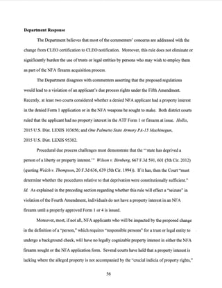 Department Response
The Department believes that most ofthe commenters' concerns are addressed with the
change from CLEO certification to CLEO notification. Moreover, this rule does.not eliminate or
significantly burden the use of trusts or legal entities by persons who may wish to employ them
as part ofthe NFA firearm acquisition process.
The Department disagrees with commenters asserting that the proposed regulations
would lead to a violation of an applicant's due process rights under the Fifth Amendment.
Recently, at least two courts considered whether a denied NFA applicant had a property interest
in the denied Form 1 application or in the NFA weapons he sought to make. Both district courts
ruled that the applicant had no property interest in the ATF Form 1 or firearm at issue. Hollis,
2015 U.S. Dist. LEXIS 103656; and One Palmetto State Armory PA-15 Machinegun,
2015 U.S. Dist. LEXIS 95302.
Procedural due process challenges must demonstrate that the '"state has deprived a
person of a liberty or property interest.'" Wilson v. Birnberg, 667 F.3d 591, 601 (5th Cir. 2012)
(quoting Welch v. Thompson, 20 F.3d 636, 639 (5th Cir. 1994)). Ifit has, then the Court "must
determine whether the procedures relative to that deprivation were constitutionally sufficient."
Id. As explained in the preceding section regarding whether this rule will effect a "seizure" in
violation ofthe Fourth Amendment, individuals do not have a property interest in an NFA
firearm until a properly approved Form 1 or 4 is issued.
Moreover, most, ifnot all, NFA applicants who will be impacted by the proposed change
in the definition of a "person," which requires "responsible persons" for a trust or legal entity to
undergo a background check, will have no legally cognizable property interest in either the NFA
firearm sought or the NFA application form. Several courts have held that a property interest is
lacking where the alleged property is not accompanied by the "crucial indicia ofproperty rights,"
56
 