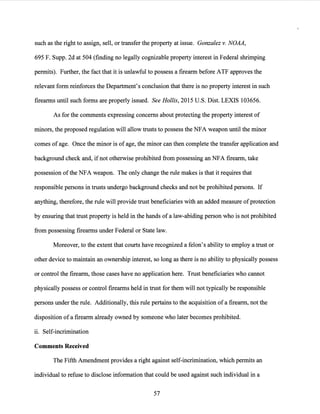 such as the right to assign, sell, or transfer the property at issue. Gonzalez v. NOAA,
695 F. Supp. 2d at 504 (finding no legally cognizable property interest in Federal shrimping
permits). Further, the fact that it is unlawful to possess a firearm before ATF approves the
relevant form reinforces the Department's conclusion that there is no property interest in such
firearms until such forms are properly issued. See Hollis, 2015 U.S. Dist. LEXIS 103656.
As for the comments expressing concerns about protecting the p:roperty interest of
minors, the proposed regulation will allow trusts to possess the NFA weapon until the minor
comes ofage. Once the minor is of age, the minor can then complete the transfer application and
background check and, if not otherwise prohibited from possessing an NFA firearm, take
possession ofthe NFA weapon. The only change the rule makes is that it requires that
responsible persons in trusts undergo background checks and not be prohibited persons. If
anything, therefore, the rule will provide trust beneficiaries with an added measure ofprotection
by ensuring that trust property is held in the hands ofa law-abiding person who is not prohibited
from possessing firearms under Federal or State law.
Moreover, to the extent that courts have recognized a felon's ability to employ a trust or
other device to maintain an ownership interest, so long as there is no ability to physically possess
or control the firearm, those cases have no application here. Trust beneficiaries who cannot
physically possess or control firearms held in trust for them will not typically be responsible
persons under the rule. Additionally, this rule pertains to the acquisition of a firearm, not the
disposition of a firearm already owned by someone who later becomes prohibited.
ii. Self-incrimination
Comments Received
The Fifth Amendment provides a right against self-incrimination, which permits an
individual to refuse to disclose information that could be used against such individual in a
57
 