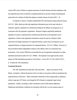 section 5841 crime of failure to register possession ofcertain firearms and that compliance with
the registration provision would have compelled petitioner to provide evidence facilitating his
prosecution for violation of either the making or transfer clauses of section 5851." Id..
In response to Haynes, Congress amended the NFA and enacted, among other provisions,
26 U.S.C. 5848, which provides that registration information may not be used, directly or
indirectly, against a registrant in a criminal proceeding for an offense occurring prior to, or
concurrent with, the registrant's registration. Because Congress specifically drafted the
legislation to protect a registrant from criminal prosecution due to the registrant's act of
registration, it follows that registration information cannot be used in a Federal or State
prosecution for illegal acquisition of a registered firearm, a past crime involving the use ofa
registered firearm, or illegal possession ofa registered firearm. 26 U.S.C. 5848(a). However, if
the government obtains independent evidence ofthe offense, there is no immunity from
prosecution. Also, section 5848 does not preclude the use ofregistration information in a false
statements prosecution under 26 U.S.C. 5848(b). The Supreme Court approved the current
statute on Fifth Amendment grounds in United States v. Freed, 401 U.S. 601, 604-07 (1971).
d. Violates the 14th Amendment
Comments Received
The 14th Amendment provides that "[n]o state shall ... deprive any person oflife,
liberty, or property, without due process of law; nor deny to any person within its jurisdiction the
equal protection ofthe laws." Many commenters stated that CLEOs categorically or arbitrarily
refuse to sign any ATF forms, even though the NFA firearm is completely legal in their
jurisdiction. Further, according to other commenters some CLEOs impose additional
burdensome and arbitrary conditions not consistent with the law, or even common sense, to
59
 