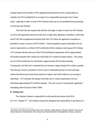 estimate based on the number ofNFA applications processed by trusts or legal entities in
calendar year 2014 multiplied by an average oftwo responsible persons per trust or legal
entity-applying to make or receive NFA firearms each year are not prohibited from possessing
or receiving such firearms.
This final rule also requires that all those who apply to make or receive an NFA firearm,
as well as all responsible persons for each trust or legal entity applicant or transferee, notify their
local CLEO that an application has been filed with ATF before the applicant or transferee is
permitted to make or receive an NFA firearm. Current regulations require individuals, but not
trusts or legal entities, to obtain CLEO certification before making or receiving an NFA firearm.
ATF estimates that the total cost ofthe CLEO notification requirement will be approximately
$5.8 million annually ($0.5 million for individuals; $5.3 million for legal entities). The current
cost of CLEO certification for individuals is approximately $2.26 million annually.
Consequently, the final rule's estimated net cost increase is approximately $3.6 million annually.
This increase, however, primarily involves costs to responsible persons for trusts and legal
entities that had not previously been required to register, and will be offset by cost savings to
individuals. ATF estimates the change in the final rule to a notice requirement will save
individuals approximately $1.8 million annually. This rule is not an "economically significant"
rulemaking under Executive Order 12866.
II. Background
The Attorney General is responsible for enforcing the provisions ofthe NFA,
26 U.S.C. Chapter 53.1 The Attorney General has delegated that responsibility to the Director of
1 Provisions ofthe NFA discussed below refer to the "Secretary" rather than the "Attorney General"; however, the
relevant functions ofthe Secretary ofthe Treasury have been transferred to the Department of Justice, under the
6
 