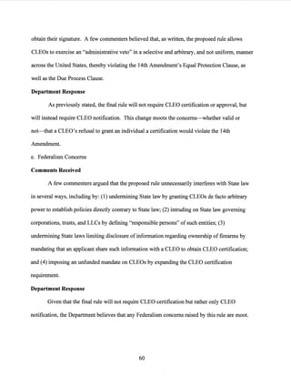 obtain their signature. A few commenters believed that, as written, the proposed rule allows
CLEOs to exercise an "administrative veto" in a selective and arbitrary, and not uniform, manner
across the United States, thereby violating the 14th Amendment's Equal Protection Clause, as
well as the Due Process Clause.
Department Response
As previously stated, the final rule will not require CLEO certification or approval, but
will instead require CLEO notification. This change moots the concerns-whether valid or
not-that a CLEO's refusal to grant an individual a certification would violate the 14th
Amendment.
e. Federalism Concerns
Comments Received
A few commenters argued that the proposed rule unnecessarily interferes with State law
in several ways, including by: (1) undermining State law by granting CLEOs de facto arbitrary
power to establish policies directly contrary to State law; (2) intruding on State law governing
corporations, trusts, and LLCs by defining "responsible persons" of such entities; (3)
undermining State laws limiting disclosure of information regarding ownership of firearms by
mandating that an applicant share such information with a CLEO to obtain CLEO certification;
and (4) imposing an unfunded mandate on CLEOs by expanding the CLEO certification
requirement.
Department Response
Given that the final rule will not require CLEO certification but rather only CLEO
notification, the Department believes that any Federalism concerns raised by this rule are moot.
60
 