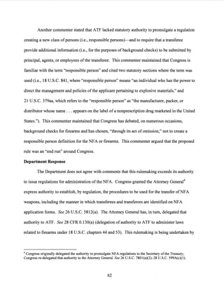 Another commenter stated that ATF lacked statutory authority to promulgate a regulation
creating a new class ofpersons (i.e., responsible persons)-and to require that a transferee
provide additional information (i.e., for the purposes of background checks) to be submitted by
principal, agents, or employees of the transferee. This commenter maintained that Congress is
familiar with the term "responsible person" and cited two statutory sections where the term was
used (i.e., 18 U.S.C. 841, where "responsible person" means "an individual who has the power to
direct the management and policies of the applicant pertaining to explosive materials," and
21 U.S.C. 379aa, which refers to the "responsible person" as "the manufacturer, packer, or
distributor whose name ... appears on the label of a nonprescription drug marketed in the United
States."). This commenter maintained that Congress has debated, on numerous occasions,
background checks for firearms and has chosen, "through its act of omission," not to create a
responsible person definition for the NFA or firearms. This commenter argued that the proposed
rule was an "end run" around Congress.
Department Response
The Department does not agree with comments that this rulemaking exceeds its authority
to issue regulations for administration of the NFA. Congress granted the Attorney General4
express authority to establish, by regulation, the procedures to be used for the transfer ofNFA
weapons, including the manner in which transferees and transferors are identified on NFA
application forms. See 26 U.S.C. 5812(a). The Attorney General has, in tum, delegated that
authority to ATF. See 28 CFR 0.130(a) (delegation of authority to ATF to administer laws
related to firearms under 18 U.S.C. chapters 44 and 53). This rulemaking is being undertaken by
4 Congress originally delegated the authority to promulgate NFA regulations to the Secretary ofthe Treasury;
Congress re-delegated that authority to the Attorney General. See 26 U.S.C. 7801(a)(2); 28 U.S.C. 599A(c)(l).
62
 