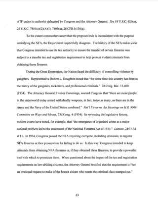 ATF under its authority delegated by Congress and the Attorney General. See 18 U.S.C. 926(a);
26 U.S.C. 7801(a)(2)(A)(i), 7805(a); 28 CFR 0.130(a).
To the extent commenters assert that the proposed rule is inconsistent with the purpose
underlying the NFA, the Department respectfully disagrees. The history ofthe NFA makes clear
that Congress intended to use its tax authority to ensurethe transfer of certain firearms was
subject to a transfer tax and registration requirement to help prevent violent criminals from
obtaining those firearms.
During the Great Depression, the Nation faced the difficulty of controlling violence by
gangsters. Representative Robert L. Doughton noted that "for some time this country has been at
the mercy ofthe gangsters, racketeers, and professional criminals." 78 Cong. Rec. 11,400
(1934). The Attorney General, Homer Cummings, warned Congress that "there are more people
in the underworld today armed with deadly weapons, in fact, twice as many, as there are in the
Army and the Navy of the United States combined." Nat'! Firearms Act Hearings on HR. 9066
Committee on Ways and Means, 73d Cong. 4 (1934). In reviewing the legislative history,
modem courts have noted, for example, that "the emergence of organized crime as a major
national problem led to the enactment ofthe National Firearms Act of 1934." Lamont, 285 F.3d
at 11. In 1934, Congress passed the NFA requiring everyone, including criminals, to register
NFA firearms or face prosecution for failing to do so. In this way, Congress intended to keep
criminals from obtaining NFA firearms or, ifthey obtained these firearms, to provide a powerful
tool with which to prosecute them. When questioned about the impact ofthe tax and registration
requirements on law-abiding citizens, the Attorney General testified that the requirement is "not
an irrational request to make ofthe honest citizen who wants the criminal class stamped out."
63
 