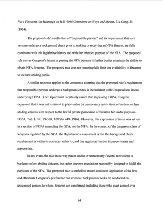 Nat'! Firearms Act Hearings on HR. 9066 Committee on Ways and Means, 73d Cong. 25
(1934).
The proposed rule's definition of "responsible person," and its requirement that such
persons undergo a background check prior to making or receiving an NFA firearm, are fully
consistent with this legislative history and with the intended purpose ofthe NFA. The proposed
rule serves Congress's intent in passing the NFA because it further denies criminals the ability to
obtain NFA firearms. The proposed rule does not meaningfully limit the availability of firearms
to the law-abiding public.
A similar response applies to the comments asserting that the proposed rule's requirement
that responsible persons undergo a background check is inconsistent with Congressional intent
underlying FOPA. The Department is certainly aware that, in passing FOPA, Congress
expressed that it was not its intent to place undue or unnecessary restrictions or burdens on law
abiding citizens with respect to the lawful private possession offirearms for lawful purposes.
FOPA, Pub. L. No. 99-308, 100 Stat 449 (1986). However, this expression of intent was set out
in a section of FOPA amending the GCA, not the NFA. In the context ofthe dangerous class of
weapons regulated by the NFA, the Department's assessment is that the background check
requirement is within its statutory authority, and the regulatory burden is proportionate and
appropriate.
In any event, the rule in no way places undue or unnecessary Federal restrictions or
burdens on law abiding citizens, but rather imposes regulations reasonably designed to fulfill the
purposes ofthe NFA. The proposed rule is crafted to ensure consistent application ofthe law
and effectuate Congress's preference that criminal background checks be conducted on
unlicensed persons to whom firearms are transferred, including those who exert control over
64
 