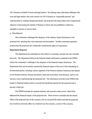 NFA firearms on behalf oftrusts and legal entities. By defining many individuals affiliated with
trust and legal entities who exert control over NFA firearms as "responsible persons" and
requiring them to undergo background checks, the proposed rule helps achieve the Congressional
objective ofpreventing the transfer of firearms to those who are prohibited or otherwise
ineligible to possess or receive them.
g. Miscellaneous
One commenter challenged the adequacy ofthe industry impact disclosures in the
proposed rule, asserting they were inaccurate and incomplete. Another commenter generally
asserted that the proposed rule violated the constitutional rights of corporations.
Department Response
The Department has undertaken its best efforts to accurately calculate the rule's benefits
and costs. The Department believes the financial impact information contained in the NPRM
refutes the commenter's challenge to the adequacy ofthe financial impact disclosures. The
Department fully and accurately assessed the financial impact ofthe cost ofthis rulemaking on
all interested parties, including various segments ofthe firearms industry; businesses that depend
on the firearms industry; firearm purchasers; State and local police; trust attorneys, and its own
resource costs in administering the proposed rule. The information set forth in the NPRM with
respect to financial impact meets or exceeds the thresholds required for the proposed rule to
become a final rule.
The NPRM included the required statutory and executive order review, which fully
addressed the financial impact ofthe proposed rule. These reviews concluded that the annual
effect ofthe proposed rule on the economy will not exceed $100 million and that the proposed
rule would not adversely affect in a material way the economy, a sector ofthe economy,
65
 