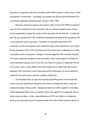 productivity, competition, jobs, the environment, public health or safety, or State, local, or tribal
governments or communities. Accordingly, the proposed rule did not reach the threshold ofan
economically significant rulemaking under Executive Order 12866.
Moreover, because the statutory and executive order reviews in the NPRM included the
costs of CLEO certification in their assessments, the cost estimates included in each ofthose
reviews significantly overstate the cost that will be associated with the final rule. As noted, the
final rule has eliminated the CLEO certification requirement and replaced that requirement with
a less burdensome notice requirement. Thousands of commenters agreed that CLEO
certification was the most expensive and cumbersome aspect ofthe proposed rule, and asserted
that the elimination ofthe CLEO certification provision would result in substantial cost savings
to the public and law enforcement. Examples of savings suggested in the comments included:
(1) would-be applicants intended to create trust entities solely for the purpose ofavoiding the
CLEO certification process will now save the cost ofthat trust creation; (2) applicants who opt
not to create a trust or cannot afford a trust will no longer have to expend time and resources
obtaining CLEO certification; and (3) State and local law enforcement will not be required to
expend the time and resources needed to complete certifications.
The Department does not agree that requiring responsible persons oftrusts and legal
entities to provide identification information and submit to a background check violates the
constitutional rights ofthose entities. Background checks are lawful as applied to individuals,
and the Department believes they are similarly lawful when applied to the responsible persons
behind corporate entities. In fact, responsible persons of FFLs are subject to a background
check, as are responsible persons of corporate entities that wish to obtain explosives permits or
66
 