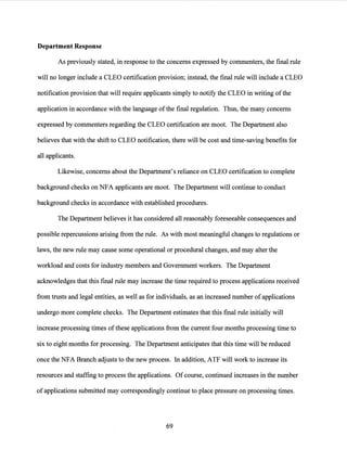 Department Response
As previously stated, in response to the concerns expressed by commenters, the final rule
will no longer include a CLEO certification provision; instead, the final rule will include a CLEO
notification provision that will require applicants simply to notify the CLEO in writing ofthe
application in accordance with the language ofthe final regulation. Thus, the many concerns
expressed by commenters regarding the CLEO certification are moot. The Department also
believes that with the shift to CLEO notification, there will be cost and time-saving benefits for
all applicants.
Likewise, concerns about the Department's reliance on CLEO certification to complete
background checks on NFA applicants are moot. The Department will continue to conduct
background checks in accordance with established procedures.
The Department believes it has considered all reasonably foreseeable consequences and
possible repercussions arising from the rule. As with most meaningful changes to regulations or
laws, the new rule may cause some operational or procedural changes, and may alter the
workload and costs for industry members and Government workers. The Department
acknowledges that this final rule may increase the time required to process applications received
from trusts and legal entities, as well as for individuals, as an increased number ofapplications
undergo more complete checks. The Department estimates that this final rule initially will
increase processing times ofthese applications from the current four months processing time to
six to eight months for processing. The Department anticipates that this time will be reduced
once the NFA Branch adjusts to the new process. In addition, ATF will work to increase its
resources and staffing to process the applications. Of course, continued increases in the number
of applications submitted may correspondingly continue to place pressure on processing times.
69
 
