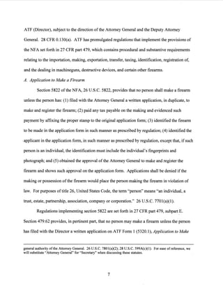 ATF (Director), subject to the direction ofthe Attorney General and the Deputy Attorney
General. 28 CFR 0.130(a). ATF has promulgated regulations that implement the provisions of
the NFA set forth in 27 CFR part 479, which contains procedural and substantive requirements
relating to the importation, making, exportation, transfer, taxing, identification, registration of,
and the dealing in machineguns, destructive devices, and certain other firearms.
A. Application to Make a Firearm
Section 5822 ofthe NFA, 26 U.S.C. 5822, provides that no person shall make a firearm
unless the person has: (1) filed with the Attorney General a written application, in duplicate, to
make and register the firearm; (2) paid any tax payable on the making and evidenced such
payment by affixing the proper stamp to the original application form; (3) identified the firearm
to be made in the application form in such manner as prescribed by regulation; (4) identified the
-applicant in the application form, in such manner as prescribed by regulation, except that, if such
person is an individual, the identification must include the individual's fingerprints and
photograph; and (5) obtained the approval ofthe Attorney General to make and register the
firearm and shows such approval on the application form. Applications shall be denied ifthe
making or possession ofthe firearm would place the person making the firearm in violation of
law. For purposes oftitle 26, United States Code, the term "person" means "an individual, a
trust, estate, partnership, association, company or corporation." 26 U.S.C. 7701(a)(l).
Regulations implementing section 5822 are set forth in 27 CFR part 479, subpart E.
Section 479.62 provides, in pertinent part, that no person may make a firearm unless the person
has filed with the Director a written application on ATF Form 1 (5320.1), Application to Make
general authority ofthe Attorney General. 26 U.S.C. 7801(a)(2); 28 U.S.C. 599A(c)(l). For ease ofreference, we
will substitute "Attorney General" for "Secretary" when discussing these statutes.
7
 