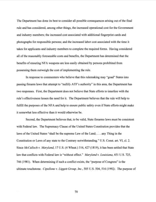 The Department has done its best to consider all possible consequences arising out ofthe final
rule and has considered, among other things, the increased operational cost for the Government
and industry members; the increased cost associated with additional fingerprint cards and
photographs for responsible persons; and the increased labor cost associated with the time it
takes for applicants and industry members to complete the required forms. Having considered
all ofthe reasonably foreseeable costs and benefits, the Department has determined that the
benefits ofensuring NFA weapons are less easily obtained by persons prohibited from
possessing them outweigh the cost ofimplementing the rule.
In response to commenters who believe that this rulemaking may "goad" States into
passing firearm laws that attempt to "nullify ATF's authority" in this area, the Department has
two responses. First, the Department does not believe that State efforts to interfere with the
rule's effectiveness lessen the need for it. The Department believes that the rule will help to
fulfill the purposes ofthe NFA and help to ensure public safety even if State efforts might make
it somewhat less effective than it would otherwise be.
Second, the Department believes that, to be valid, State firearms laws must be consistent
with Federal law. The Supremacy Clause ofthe United States Constitution provides that the
laws ofthe United States "shall be the supreme Law ofthe Land;.·.. any Thing in the
Constitution or Laws of any state to the Contrary notwithstanding." U.S. Const. art. VI, cl. 2.
Since McCulloch v. Maryland, 17 U.S. (4 Wheat.) 316, 427 (1819), it has been settled that State
law that conflicts with Federal law is "without effect." Maryland v. Louisiana,451 U.S. 725,
746 (1981). When determining if such a conflict exists, the "purpose of Congress" is the
ultimate touchstone. Cipollone v. Liggett Group, Inc., 505 U.S. 504, 516 (1992). The purpose of
70
 