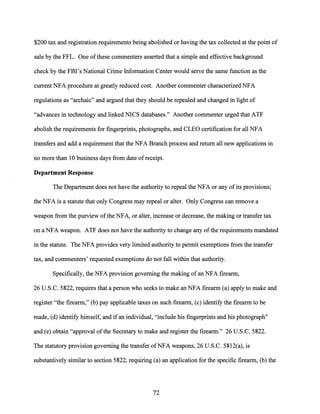 $200 tax and registration requirements being abolished or having the tax collected at the point of
sale by the FFL. One ofthese commenters asserted that a simple and effective background
check by the FBI's National Crime Information Center would serve the same function as the
current NFA procedure at greatly reduced cost. Another commenter characterized NFA
regulations as "archaic" and argued that they should be repealed and changed in light of
"advances in technology and linked NICS databases." Another commenter urged that ATF
abolish the requirements for fingerprints, photographs, and CLEO certification for all NFA
transfers and add a requirement that the NFA Branch process and return all new applications in
no more than 10 business days from date of receipt.
Department Response
The Department does not have the authority to repeal the NFA or any of its provisions;
the NFA is a statute that only Congress may repeal or alter. Only Congress can remove a
weapon from the purview ofthe NFA, or alter, increase or decrease, the making or transfer tax
on a NFA weapon. ATF does not have the authority to change any ofthe requirements mandated
in the statute. The NFA provides very limited authority to permit exemptions from the transfer
tax, and commenters' requested exemptions do not fall within that authority.
Specifically, the NFA provision governing the making ofan NFA firearm,
26 U.S.C. 5822, requires that a person who seeks to make an NFA firearm (a) apply to make and
register "the firearm," (b) pay applicable taxes on such firearm, (c) identify the firearm to be
made, (d) identify himself, and ifan individual, "include his fingerprints and his photograph"
and (e) obtain "approval ofthe Secretary to make and register the firearm." 26 U.S.C. 5822.
The statutory provision governing the transfer ofNFA weapons, 26 U.S.C. 5812(a), is
substantively similar to section 5822, requiring (a) an application for the specific firearm, (b) the
72
 