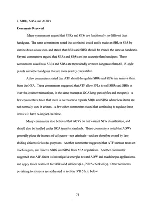 i. SBRs, SBSs, and AOWs
Comments Received
Many commenters argued that SBRs and SBSs are functionally no different than
handguns. The same commenters noted that a criminal could easily make an SBR or SBS by
cutting down a long gun, and stated that SBRs and SBSs should be treated the same as handguns.
Several commenters argued that SBRs and SBSs are less accurate than handguns. These
commenters asked how SBRs and SBSs are more deadly or more dangerous than AR-15-style
pistols and other handguns that are more readily concealable.
A few commenters stated that ATF should deregulate SBRs and SBSs and remove them
from the NFA. These commenters suggested that ATF allow FFLs to sell SBRs and SBSs in
over-the-counter transactions, in the same manner as GCA long guns (rifles and shotguns). A
few commenters stated that there is no reason to regulate SBRs and SBSs when these items are
not normally used in crimes. A few other commenters stated that continuing to regulate these
items will have no impact on crime.
Many commenters also believed that AOWs do not warrant NFA classification, and
should also be handled under GCA transfer standards. These commenters noted that AOWs
generally pique the interest ofcollectors-not criminals-and are therefore owned by law-
abiding citizens for lawful purposes. Another commenter suggested that ATF increase taxes on
machineguns, and remove SBRs and SBSs from NFA regulations. Another commenter
suggested that ATF direct its investigative energies toward AOW and machinegun applications,
and apply lesser treatment for SBRs and silencers (i.e., NICS check only). Other comments
pertaining to silencers are addressed in section IV.B.5.b.ii, below.
74
 