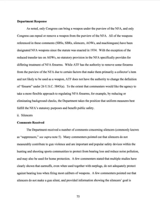 Department Response
As noted, only Congress can bring a weapon under the purview ofthe NFA, and only
Congress can repeal or remove a weapon from the purview ofthe NFA. All ofthe weapons
referenced in these comments (SBSs, SBRs, silencers, AOWs, and machineguns) have been
designated NFA weapons since the statute was enacted in 1934. With the exception ofthe
reduced transfer tax on AOWs, no statutory provision in the NFA specifically provides for
differing treatment ofNFA firearms. While ATF has the authority to remove some firearms
from the purview ofthe NFA due to certain factors that make them primarily a collector's item
and not likely to be used as a weapon, ATF does not have the authority to change the definition
of "firearm" under 26 U.S.C. 5845(a). To the extent that commenters would like the agency to
take a more flexible approach to regulating NFA firearms, for example, by reducing or
eliminating background checks, the Department takes the position that uniform measures best
fulfill the NFA's statutory purposes and benefit public safety.
ii. Silencers
Comments Received
The Department received a number of comments concerning silencers (commonly known
as "suppressors," see supra note 5). Many commenters pointed out that silencers do not
measurably contribute to gun violence and are important and popular safety devices within the
hunting and shooting sports communities to protect from hearing loss and reduce noise pollution,
and may also be used for home protection. A few commenters stated that multiple studies have
clearly shown that earmuffs, even when used together with earplugs, do not adequately protect
against hearing loss when firing most calibers of weapons. A few commenters pointed out that
silencers do not make a gun silent, and provided information showing the silencers' goal is
75
 