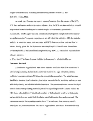 subject to the restrictions on making and transferring firearms in the NFA. See
26 U.S.C. 5812(a), 5822.
As noted, only Congress can remove a class of weapons from the purview ofthe NFA.
ATP does not have the authority to remove silencers from the NFA and does not believe it would
be prudent to make different types of firearms subject to different background check
requirements. The NFA provides very limited authority to permit exemptions from the transfer
tax, and commenters' requested exemptions do not fall within that authority. ATP also lacks the
authority to reduce tax stamp costs associated with NFA firearms, as those costs are fixed by
statute. Finally, given that the Department is not requiring CLEO certification for any items
covered by the NFA, the comments relating to removing the CLEO certification requirement for
silencers are moot.
c. Ways for ATP to Stress Criminal Liability for Possession by a Prohibited Person
Comments Received
A commenter suggested that ATP amend all forms associated with NFA transactions to
add warnings indicating that any individual or any member of a legal entity that permits a
prohibited person access to any NFA item has committed a criminal act. The added language
should also state that for a legal entity, the criminal responsibility for permitting such access rests
with the legal entity and all ofits individual members. The commenter further asserted that legal
entities are not widely used by prohibited persons to acquire or possess NFA items because the
NFA forms submitted to ATP identify all members ofthe legal entity involved in the transfer,
and a prohibited person would likely fear being identified from the form and prosecuted. The
commenter asserted that no evidence exists that ATP actually uses these names to identify,
investigate, and prosecute criminal acts, and he suggested that ATP should do more to develop
77
 