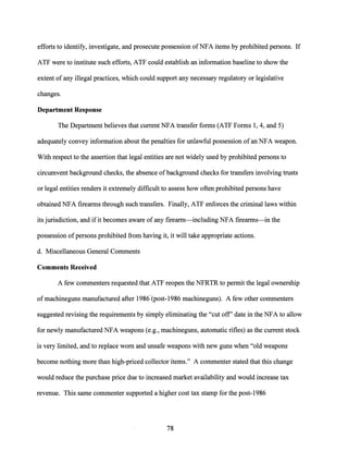 efforts to identify, investigate, and prosecute possession ofNFA items by prohibited persons. If
ATF were to institute such efforts, ATF could establish an information baseline to show the
extent of any illegal practices, which could support any necessary regulatory or legislative
changes.
Department Response
The Department believes that current NFA transfer forms (ATF Forms 1, 4, and 5)
adequately convey information about the penalties for unlawful possession ofan NFA weapon.
With respect to the assertion that legal entities are not widely used by prohibited persons to
circumvent background checks, the absence of background checks for transfers involving trusts
or legal entities renders it extremely difficult to assess how often prohibited persons have
obtained NFA firearms through such transfers. Finally, ATF enforces the criminal laws within
its jurisdiction, and ifit becomes aware of any firearm-including NFA firearms-in the
possession of persons prohibited from having it, it will take appropriate actions.
d. Miscellaneous General Comments
Comments Received
A few commenters requested that ATF reopen the NFRTR to permit the legal ownership
ofmachineguns manufactured after 1986'(post-1986 machineguns). A few other commenters
suggested revising the requirements by simply eliminating the "cut off' date in the NFA to allow
for newly manufactured NFA weapons (e.g., machineguns, automatic rifles) as the current stock
is very limited, and to replace worn and unsafe weapons with new guns when "old weapons
become nothing more than high-priced collector items." A commenter stated that this change
would reduce the purchase price due to increased market availability and would increa,se tax
revenue. This same commenter supported a higher cost tax stamp for the post-1986
78
 