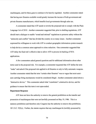 machineguns, and for these guns to continue to be heavily regulated. Another commenter stated
that having new firearms available would greatly increase the income of both government and
private firearms manufacturers, which benefits local governments through sales tax.
A commenter stated that ATF needs to rewrite the proposed rule to comply with the Plain
Language Act of 2010. Another commenter suggested that, prior to drafting regulations, ATF
should start a dialogue to enable "sound and rational" regulations to promote safety without the
"animosity and conflict" that has divided the country on so many issues. Another commenter
expressed his willingness to work with ATF to conduct geographic information system research
to help devise a common sense approach to crime reduction. One commenter suggested that
ATF delay the final rule's effective date to allow ATF to process its backlog ofNFA
applications.
A few commenters asked general questions and for additional information about other
terms used in the proposed rule. For example, a commenter requested that ATF define the term
"make" and asked if the proposed rule applied to all firearms or only to fully automatic weapons.
Another commenter stated that the term "certain other firearms" was so vague that most semi-
auto cartridge firing mechanisms would be considered illegal. Another commenter asked about a
"destructive device." This commenter asked what "constitutes" a destructive device, and for
guidance to ensure that this term is not open-ended.
Department Response
ATF does not have the authority to remove the general prohibition on the transfer and
possession ofmachineguns that were not lawfully possessed on May 19, 1986. This is a
statutory prohibition and therefore only Congress has the authority to remove this prohibition.
18 U.S.C. 922(0). Further, the statute requires that any machinegun be lawfully possessed by
79
 