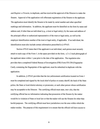 and Register a Firearm, in duplicate, and has received the approval ofthe Director to make the
firearm. Approval ofthe application will effectuate registration ofthe firearm to the applicant.
The application must identify the firearm to be made by serial number and other specified
markings and information. In addition, the applicant must be identified on the form by name and
address and, if other than an individual (e.g., a trust or legal entity), by the name and address of
the principal officer or authorized representative of the trust or legal entity, as well as the
employer identification number ofthe trust or legal entity, ifapplicable. Ifan individual, the
identification must also include certain information prescribed in§ 479.63.
Section 479.63 states that ifthe applicant is an individual, such person must securely
attach to each copy of the Form 1, in the space provided on the form, a 2 x 2-inch photograph of
the applicant taken within 1 year prior to the date ofthe application. The regulation also
provides that a completed Federal Bureau oflnvestigation (FBI) Form FD-258 (Fingerprint
Card), containing the fingerprints ofthe applicant, must be submitted in duplicate with the
application.
In addition,§ 479.63 provides that the law,enforcement certification located on Form 1
must be completed and signed by the local chief ofpolice or county sheriff, the head ofthe State
police, the State or local district attorney or prosecutor, or such other person whose certification
may be acceptable to the Director. The certifying official must state, inter alia, that the
certifying official has no information indicating that possession ofthe firearm by the maker
would be in violation of State or local law or that the maker will use the firearm for other than
lawful purposes. The certifying official must have jurisdiction over the area within which the
maker resides. The purpose ofthis requirement is to ensure that the official will have access to
8
 