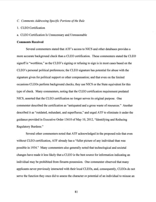 C. Comments Addressing Specific Portions ofthe Rule
1. CLEO Certification
a. CLEO Certification Is Unnecessary and Unreasonable
Comments Received
Several comm.enters stated that ATF's access to NICS and other databases provides a
more accurate background check than a CLEO certification. These comm.enters stated the CLEO
signoffis "worthless," as the CLEO's signing or refusing to sign is in most cases based on the
CLEO's personal political preferences; the CLEO signature has potential for abuse with the
signature given for political support or other compensation; and that even on the limited
occasions CLEOs perform background checks, they use NICS or the State equivalent for this
type of check. Many comm.enters, noting that the CLEO certification requirement predated
NICS, asserted that the CLEO certification no longer serves its original purpose. One
commenter described the certification as "antiquated and a gross waste of resources." Another
described it as "outdated, redundant, and superfluous," and urged ATF to eliminate it under the
guidance provided in Executive Order 13610 ofMay 10, 2012, "Identifying and Reducing
Regulatory Burdens."
Several other comm.enters noted that ATF acknowledged in the proposed rule that even
without CLEO certification, ATF already has a "fuller picture of any individual than was
possible in 1934." Many comm.enters also generally noted that technological and societal
changes have made it less likely that a CLEO is the best source for information indicating an
individual may be prohibited from firearm possession. One commenter observed that many
applicants never previously interacted with their local CLEOs, and, consequently, CLEOs do not
serve the function they once did to assess the character or potential ofan individual to misuse an
81
 