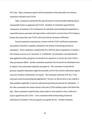 NFA item. Many commenters agreed with this assessment as they personally never had any
interactions with their local CLEOs.
Many commenters asserted that the sign-off creates an insurmountable challenge and an
unreasonable burden on applicants and CLEOs. Hundreds of commenters agreed that the
consequence ofretaining CLEO certifications for individuals and extending this requirement to
responsible persons associated with legal entities would result in a de facto ban ofNFA firearms,
because they report that some CLEOs will not provide the necessary certification.
Several commenters raised privacy concerns with the CLEO certification requirement,
and asserted it should be completely eliminated in the interest ofprotecting personal tax
information. These commenters considered the $5 or $200 tax paid to manufacture or transfer a
NFA firearm or device to be "protected" or "confidential" tax information, and stated that the
mere application before paying the tax should not be reported to or involve any local CLEO or
other government official. Another commenter questioned why his private tax information must
be subject to law enforcement inspection and approval. This commenter worried that his
personal, nonpublic information might become public record ifthe local law enforcement agency
received a Freedom of Information Act request. The commenter stated that ATF has a "well
structured system for protecting [his] applications;" however, he did not know ofany Federal or
State guidelines applicable to local law enforcement protecting his personal tax information. A
few other commenters also raised concerns with some CLEOs retaining copies ofthe forms they
sign. These commenters stated that they cannot object to such retention or they would never
receive signoff from the CLEOs. A few commenters believed that sharing Federal tax
information involuntarily with local agencies was against the law. Another commenter
82
 