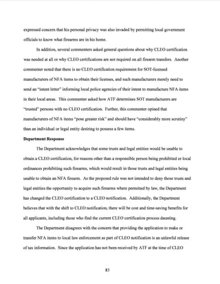 expressed concern that his personal privacy was also invaded by permitting local government
officials to know what firearms are in his home.
In addition, several commenters asked general questions about why CLEO certification
was needed at all or why CLEO certifications are not required on all firearm transfers. Another
commenter noted that there is no CLEO certification requirement for SOT-licensed
manufacturers ofNFA items to obtain their licenses, and such manufacturers merely need to
send an "intent letter" informing local police agencies oftheir intent to manufacture NFA items
in their local areas. This commenter asked how ATF determines SOT manufacturers are
"trusted" persons with no CLEO certification. Further, this commenter opined that
manufacturers ofNFA items "pose greater risk" and should have "considerably more scrutiny"
than an individual or legal entity desiring to possess a few items.
Department Response
The Department acknowledges that some trusts and legal entities would be unable to
obtain a CLEO certification, for reasons other than a responsible person being prohibited or local
ordinances prohibiting such firearms, which would result in those trusts and legal entities being
unable to obtain an NFA firearm. As the proposed rule was not intended to deny those trusts and
legal entities the opportunity to acquire such firearms where permitted by law, the Department
has changed the CLEO certification to a CLEO notification. Additionally, the Department
believes that with the shift to CLEO notification, there will be cost and time-saving benefits for
all applicants, including those who find the current CLEO certification process daunting.
The Department disagrees with the concern that providing the application to make or
transfer NFA items to local law enforcement as part of CLEO notification is an unlawful release
oftax information. Since the application has not been received by ATF at the time of CLEO
83
 