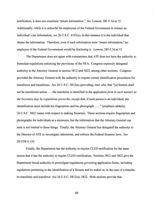 notification, it does not constitute "return information." See Lamont, 285 F.3d at 15.
Additionally, while it is unlawful for employees ofthe Federal Government to release an
individual's tax information, see 26 U.S.C. 6103(a), in this instance it is the individual that
shares the information. Therefore, even if such information were "return information," no
employee ofthe Federal Government would be disclosing it. Lamont, 285 F.3d at 15.
The Department does not agree with commenters that ATF does not have the authority to
formulate regulations enforcing the provisions ofthe NFA. Congress expressly delegated
authority to the Attorney General in section 5812 and 5822, among other sections. Congress
provided the Attorney General with the authority to require certain identification procedures for
transferors and transferees. See 26 U.S.C. 5812(a) (providing, inter alia, that "[a] firearm shall
not be transferred unless ... the transferee is identified in the application/arm in such manner as
the Secretary may by regulations prescribe, except that, if such person is an individual, the
identification must include his fingerprints and his photograph ...." (emphasis added));
26 U.S.C. 5822 (same with respect to making firearms). These sections require fingerprints and
photographs for individuals at a minimum, but the information that the Attorney General can
seek is not limited to these things. Finally, the Attorney General has delegated the authority to
the Director ofATF to investigate, administer, and enforce the Federal firearms laws. See
28 CFR 0.130.
Finally, the Department has the authority to require CLEO notification for the same
reason that it has the authority to require CLEO certification. Sections 5812 and 5822 give the
Department broad authority to promulgate regulations governing application forms, including
regulations pertaining to the identification ofa firearm and its maker or, in the case of a transfer,
its transferee and transferor. See 26 U.S.C. 5812(a), 5822. Both sections provide that
84
 