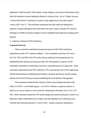 applications "shall be denied" ifthe transfer, receipt, making, or possession ofthe firearm would
place the transferee or person making the firearm in violation of law. See id. Neither, however,
"restricts the Secretary's broad power to grant or deny applications in any other respect."
Lamont, 285 F.3d at 17. The notification requirement thus falls within the Department's
authority to request information from individuals who seek to make or transfer NFA firearms
that helps it to fulfill its statutory mandate to prevent prohibited individuals from obtaining NFA
firearms.
b. Authority to Require CLEO Certification
Comments Received
Many commenters stated that the proposed extension ofthe CLEO certification
requirement exceeds ATF's statutory authority. A few commenters noted that ATF cites to
26 U.S.C. 5812 and 5822 ofthe NFA as the statutory authority for the proposed rule, but
disputed that these statutory provisions provided ATF with authority to impose a CLEO
certification requirement on individuals, much less a responsible person of a legal entity. These
commenters argued that section 5812 authorizes ATF to prescribe the form ofNFA applications
with the limited purpose of identifying the transferor, transferee and firearm, and that seeking
opinions from local CLEOs goes beyond establishjng the actual identity ofthe applicant.
One commenter asserted that the Attorney General cannot delegate the duties ofthe
office to a CLEO-a non-Federal agency-as a CLEO's arbitrary or capricious actions, or
failure to act, are not subject to review under the Administrative Procedure Act (5 U.S.C. 551-
559). Other commenters stated that ATF cannot delegate this authority arbitrarily to itselfor to a
third party without authorization from Congress and that requiring CLEO certification gives
"absolute and unchecked discretion" to local CLEOs. Another commenter stated that no
85
 