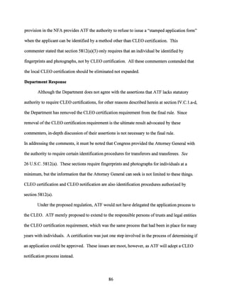 provision in the NFA provides ATF the authority to refuse to issue a "stamped application form"
when the applicant can be identified by a method other than CLEO certification. This
commenter stated that section 5812(a)(3) only requires that an individual be identified by
fingerprints and photographs, not by CLEO certification. All these commenters contended that
the local CLEO certification should be eliminated not expanded.
Department Response
Although the Department does not agree with the assertions that ATF lacks statutory
authority to require CLEO certifications, for other reasons described herein at section IV.C.1.a-d,
the Department has removed the CLEO certification requirement from the final rule. Since
removal ofthe CLEO certification requirement is the ultimate result advocated by these
commenters, in-depth discussion oftheir assertions is not necessary to the final rule.
In addressing the comments, it must be noted that Congress provided the Attorney General with
the authority to require certain identification procedures for transferors and transferees. See
26 U.S.C. 5812(a). These sections require fingerprints and photographs for individuals at a
minimum, but the information that the Attorney General can seek is not limited to these things.
CLEO certification and CLEO notification are also identification procedures authorized by
section 5812(a).
Under the proposed regulation, ATF would not have delegated the application process to
the CLEO. ATF merely proposed to extend to the responsible persons of trusts and legal entities
the CLEO certification requirement, which was the same process that had been in place for many
years with individuals. A certification was just one step involved in the process of determining if
an application could be approved. These issues are moot, however, as ATF will adopt a CLEO
notification process instead.
86
 