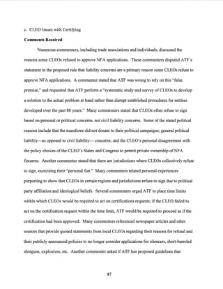 c. CLEO Issues with Certifying
Comments Received
Numerous commenters, including trade associations and individuals, discussed the
reasons some CLEOs refused to approve NFA applications. These commenters disputed ATF's
statement in the proposed rule that liability concerns are a primary reason some CLEOs refuse to
approve NFA applications. A commenter stated that ATP was wrong to rely on this "false
premise," and requested that ATP perform a "systematic study and survey of CLEOs to develop
a solution to the actual problem at hand rather than disrupt established procedures for entities
developed over the past 80 years." Many commenters stated that CLEOs often refuse to sign
based on personal or political concerns, not civil liability concerns. Some ofthe stated political
reasons include that the transferee did not donate to their political campaigns; general political
liability-as opposed to civil liability- concerns; and the CLEO's personal disagreement with
the policy choices ofthe CLEO's States and Congress to permit private ownership ofNFA
firearms. Another commenter stated that there are jurisdictions where CLEOs collectively refuse
to sign, exercising their "personal fiat." Many commenters related personal experiences
purporting to show that CLEOs in certain regions and jurisdictions refuse to sign due to political
party affiliation and ideological beliefs. Several commenters urged ATP to place time limits
within which CLEOs would be required to act on certifications requests; ifthe CLEO failed to
act on the certification request within the time limit, ATP would be required to proceed as ifthe
certification had been approved. Many commenters referenced newspaper articles and other
sources that provide quoted statements from local CLEOs regarding their reasons for refusal and
their publicly announced policies to no longer consider applications for silencers, short-barreled
shotguns, explosives, etc. Another commenter asked ifATP has proposed guidelines that
87
 