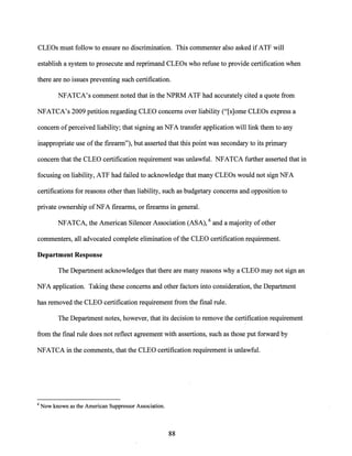 CLEOs must follow to ensure no discrimination. This commenter also asked if ATF will
establish a system to prosecute and reprimand CLEOs who refuse to provide certification when
there are no issues preventing such certification.
NFATCA's comment noted that in the NPRM ATF had accurately cited a quote from
NFATCA's 2009 petition regarding CLEO concerns over liability ("[s]ome CLEOs express a
concern ofperceived liability; that signing an NFA transfer application will link them to any
inappropriate use ofthe firearm"), but asserted that this point was secondary to its primary
concern that the CLEO certification requirement was unlawful. NFATCA further asserted that in
focusing on liability, ATF had failed to acknowledge that many CLEOs would not sign NFA
certifications for reasons other than liability, such as budgetary concerns and opposition to
private ownership ofNFA firearms, or firearms in general.
NFATCA, the American Silencer Association (ASA), 6 and a majority of other
commenters, all advocated complete elimination ofthe CLEO certification requirement.
Department Response
The Department acknowledges that there are many reasons why a CLEO may not sign an
NFA application. Taking these concerns and other factors into consideration, the Department
has removed the CLEO certification requirement from the final rule.
The Department notes, however, that its decision to remove the certification requirement
from the final rule does not reflect agreement with assertions, such as those put forward by
NFATCA in the comments, that the CLEO certification requirement is unlawful.
6 Now known as the American Suppressor Association.
88
 