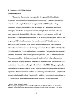 d. Alternatives to CLEO Certification
Comments Received
The majority ofcommenters were opposed to the expanded CLEO certification
requirement, and many suggested alternatives to this requirement. The most commonly cited
alternative was to completely eliminate the requirement for all NFA transfers. Many
commenters suggested that instead of CLEO certification, ATF could require notification
whereby the individual or the responsible person executing the form in the name ofthe legal
entity must provide the local CLEO with a copy of Form 1, 4, or 5 submitted to ATF, and
provide the CLEO a reasonable time for review. If, by the end ofthat time period, the CLEO has
not provided ATF with information showing cause for denial, ATF should consider the
application cleared at the CLEO level and proceed with the application. The commenters
believed this alternative would meet the statutory requirements of sections 5812 and 5822 ofthe
NFA without allowing CLEOs to arbitrarily deny applications. The time period that commenters
considered "reasonable" varied, with suggestions for periods of 7, 15, 30, and 60 business days.
A commenter noted that a similar process is already used with Form 7. Several commenters
noted that NFATCA had recommended this alternative in its petition (i.e., eliminating the CLEO
certification requirement and replacing it with notification to the CLEO ofthe pending transfer,
combined with ATF conducting a NICS check of an individual and principle officers ofa trust or
legal entity). Several commenters noted that ATF previously indicated its intent-per published
abstracts in the Unified Regulatory Agenda in 2011 and 2012-to propose notification instead of
CLEO certification and eliminate such certification altogether.7 At least one ofthese
7 Fall 2011 Unified Regulatory Agenda
(http://www.reginfo.gov/public/do/eAgendaViewRule?publd=201llO&RlN=l140-AA43) and 2012 Unified
Regulatory Agenda (http://www.reginfo.gov/public/do/eAgendaViewRule?publd=20121O&RlN=1140-AA43)
89
 