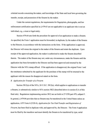 criminal records concerning the maker, and knowledge ofthe State and local laws governing the
transfer, receipt, and possession ofthe firearm by the maker.
Under the current regulations, the requirements for fingerprints, photographs, and law
enforcement certification specified in§ 479.63 are not applicable to an applicant who is not an
individual, e.g., a trust or legal entity.
Section 479.64 sets forth the procedure for approval ofan application to make a firearm.
As specified, the Form 1 application must be forwarded, in duplicate, by the maker ofthe firearm
to the Director, in accordance with the instructions on the form. Ifthe application is approved,
the Director will return the original to the maker ofthe firearm and retain the duplicate. Upon
receipt ofthe approved application, the maker is authorized to make the firearm described
therein. The maker ofthe firearm may not, under any circumstances, make the firearm until the
application has been forwarded to the Director and has been approved and returned by the
Director with the NFA stamp affixed. Ifthe application is disapproved, the original Form 1 and
the remittance submitted by the applicant for the purchase ofthe stamp will be returned to the
applicant with the reason for disapproval stated on the form.
B. Applicationfor Transfer ofa Firearm
Section 5812(a) ofthe NFA, 26 U.S.C. 5812(a), which applies to applications to transfer
a firearm, is substantively similar to NFA section 5822 (described above in section II.A ofthis
final rule). Regulations implementing section 5812 are set forth in 27 CFR part 479, subpart F.
In general,§ 479.84 provides that no firearm may be transferred in the United States unless an
application, ATF Form 4 (5320.4), Applicationfor Tax Paid Transfer and Registration of
Firearm, has been filed in duplicate with, and approved by, the Director. The Form 4 application
must be filed by the transferor and must identify the firearm to be transferred by type, serial
9
 