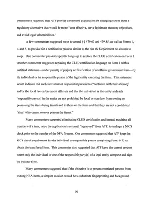commenters requested that ATF provide a reasoned explanation for changing course from a
regulatory alternative that would bemore "cost effective, serve legitimate statutory objectives,
and avoid legal vulnerabilities."
A few commenters suggested ways to amend§§ 479.63 and 479.85, as well as Forms 1,
4, and 5, to provide for a notification process similar to the one the Department has chosen to
adopt. One commenter provided specific language to replace the CLEO certification on Form 1.
Another commenter suggested replacing the CLEO certification language on Form 4 with a
certified statement-under penalty ofperjury or falsification ofan official government form-by
the individual or the responsible person ofthe legal entity executing the form. This statement
would indicate that such individual or responsible person has "conferred with their attorney
and/or the local law enforcement officials and that the individual or the entity and each
'responsible person' in the entity are not prohibited by local or state law from owning or
possessing the items being transferred to them on the form and that they are not a prohibited
'alien' who cannot own or possess the items."
Many commenters supported eliminating CLEO certification and instead requiring all
members of a trust, once the application is returned "approved" from ATF, to undergo a NICS
check prior to the transfer ofthe NFA firearm. One commenter suggested that ATF keep the
NICS check requirement for the individual or responsible person completing Form 4473 to
obtain the transferred item. This commenter also suggested that ATF keep the current process
where only the individual or one ofthe responsible party(s) of a legal entity complete and sign
the transfer form.
Many commenters suggested that ifthe objective is to prevent restricted persons from
owning NFA items, a simpler solution would be to substitute fingerprinting and background
90
 