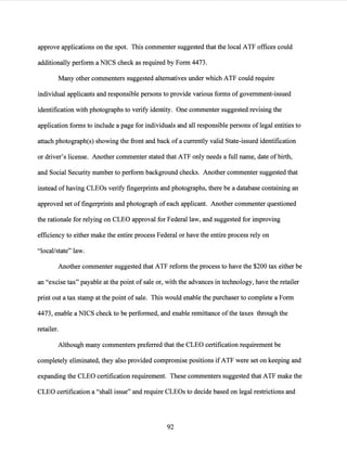 approve applications on the spot. This commenter suggested that the local ATF offices could
additionally perform a NICS check as required by Form 4473.
Many other commenters suggested alternatives under which ATF could require
individual applicants and responsible persons to provide various forms of government-issued
identification with photographs to verify identity. One commenter suggested revising the
application forms to include a page for individuals and all responsible persons oflegal entities to
attach photograph(s) showing the front and back of a currently valid State-issued identification
or driver's license. Another commenter stated that ATF only needs a full name, date ofbirth,
and Social Security number to perform background checks. Another commenter suggested that
instead of having CLEOs verify fingerprints and photographs, there be a database containing an
approved set of fingerprints and photograph of each applicant. Another commenter questioned
the rationale for relying on CLEO approval for Federal law, and suggested for improving
efficiency to either make the entire process Federal or have the entire process rely on
"local/state" law.
Another commenter suggested that ATF reform the process to have the $200 tax either be
an "excise tax" payable at the point of sale or, with the advances in technology, have the retailer
print out a tax stamp at the point of sale. This would enable the purchaser to complete a Form
4473, enable a NICS check to be performed, and enable remittance of the taxes through the
retailer.
Although many commenters preferred that the CLEO certification requirement be
completely eliminated, they also provided compromise positions if ATF were set on keeping and
expanding the CLEO certification requirement. These commenters suggested that ATF make the
CLEO certification a "shall issue" and require CLEOs to decide based on legal restrictions and
92
 