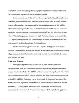 requirement, as well as the photograph and fingerprint requirements, since State and Federal
background checks have already been performed and verified.
One commenter requested that ATF consider not requiring CLEO certification for active
and retired law enforcement officers, active and retired military officers, including Guard and
Reserve officers, and any government employee with a security clearance, as well as FFLs.
Other commenters suggested that the CLEO certification requirement be removed for silencer
ownership. Another commenter recommended requiring CLEOs to sign off on forms in States
where SBRs, machineguns, and silencers were legal. Another commenter recommended that
ATF require differing levels of CLEO certification per NFA item, and that silencers and "any
other weapons" should not be subject to CLEO certification.
Another commenter suggested simply that a large red "F" be placed on the driver's
license of a convicted felon to ensure that criminals do not obtain or use firearms, and proprietors
of gun ranges and sellers of ammunition could easily ascertain who is permitted to do business
with them and who is not.
Department Response
Although the Department does not agree with all ofthe concerns expressed or
suggestions made in the above-summarized comments, it does concur with the conclusion of
many commenters that the benefits of CLEO certification do not outweigh the costs ofthe CLEO
certification requirement, and that alternate procedures will satisfy the statutory requirements of
section 5812 and 5822. Consequently, as previously noted, the Department has removed the
CLEO certification requirement from the final rule. As an alternative to certification, the final
rule adopts a CLEO notification requirement that is similar to that suggested by many
commenters. In conjunction with the mandatory background check required of all applicants,
94
 