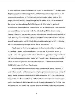 including responsible persons of trusts and legal entities, the requirement of CLEO notice fulfills
the primary objectives that have supported the certification requirement: it provides the CLEO
awareness that a resident ofthe CLEO's jurisdiction has applied to make or obtain an NFA
weapon and affords the CLEO an opportunity to provide input to the ATF of any information
that may not be available during a Federal background check indicating the applicant is
prohibited from possessing firearms. As noted in the NPRM, although the NICS provides access
to a substantial number ofrecords to verify if an individual is prohibited from possessing
firearms, CLEOs often have access to records or information that has not been made available to
NICS. Providing notice to the CLEO ofa prospective NFA transfer with instructions on how to
relay relevant information to ATF will help fill possible information gaps in NICS by affording
the CLEO a reasonable opportunity to provide relevant information to ATF.
To effectuate the CLEO notice requirement, the Department is revising the regulations in
§§ 479.63 and 479.85 to require the applicant or transferee, and all responsible persons, to
provide a notice to the appropriate State or local official that an application is being submitted to
ATF, and conforming changes will be made to ATF Forms 1, 4, and 5. In addition, responsible
persons for trusts or legal entities will be required to provide CLEO notification on ATF Form
5320.23, NFA Responsible Person Questionnaire.
Consistent with the recommendation ofmany commenters, the changes to Forms 1, 4,
and 5 will also include a certification requirement by the applicant or transferee under penalty of
perjury, that the applicant or transferee has provided notification to the CLEO; a corresponding
change will be made to Form 5320.23 for certification by responsible persons oftrusts and legal
entities. Applicants will also be required to provide the name and location of the CLEO to whom
the form was sent, and date the form was sent. Removal ofthe CLEO certification requirement
95
 