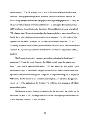 also means that CLEOs will no longer need to attest to the authenticity ofthe applicant's or
transferee's photographs and fingerprints. To ensure verification of identity, however, the
official taking the applicant/transferee's fingerprints must sign the fingerprint card to certify the
official has verified identity ofthe applicant/transferee. In reaching the decision to substitute
CLEO notification for certification, the Department determined that the proposal to have local
ATF offices process NFA applications and conduct background checks was neither efficient nor
feasible due to other mission requirements and resource constraints. For a discussion ofother
suggested alternatives the Department has elected not to implement, see section IV.C.3.c
(addressing recommendations that background checks be conducted only at time oftransfer) and
section IV.B. l.b (addressing recommendations that NICS checks alone are sufficient for NFA
transfers).
The Department recognizes comments received suggesting that the Department (1)
require that CLEOs certify forms, (2) require that CLEOs provide reason for not certifying
forms, (3) make judicial review available when a CLEO does not certify a form, and (4) expand
the number and types of officials who may provide certifications. As the certification has been
replaced with a notification, the suggested changes are no longer a necessary part ofthe process.
Additionally, the Department rejects comments proposing that ATF, rather than the applicant,
provide a copy of the application to the CLEO; ATF is prohibited from releasing an individual's
tax return information.
The Department rejects the suggestion ofcollecting the "excise tax" and printing out the
tax stamp at the point of sale. The Department believes that allowing nongovernmental entities
to issue tax stamps could lead to fraud and abuse.
96
 