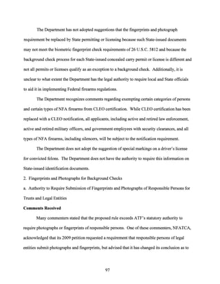 The Department has not adopted suggestions that the fingerprints and photograph
requirement be replaced by State permitting or licensing because such State-issued documents
may not meet the biometric fingerprint check requirements of26 U.S.C. 5812 and because the
background check process for each State-issued concealed carry permit or license is different and
not all permits or licenses qualify as an exception to a background check. Additionally, it is
unclear to what extent the Department has the legal authority to require local and State officials
to aid it in implementing Federal firearms regulations.
The Department recognizes comments regarding exempting certain categories ofpersons
and certain types ofNFA firearms from CLEO certification. While CLEO certification has been
replaced with a CLEO notification, all applicants, including active and retired law enforcement,
active and retired military officers, and government employees with security clearances, and all
types ofNFA firearms, including silencers, will be subject to the notification requirement.
The Department does not adopt the suggestion of special markings on a driver's license
for convicted felons. The Department does not have the authority to require this information on
State-issued identification documents.
2. Fingerprints and Photographs for Background Checks
a. Authority to Require Submission ofFingerprints and Photographs ofResponsible Persons for
Trusts and Legal Entities
Comments Received
Many commenters stated that the proposed rule exceeds ATF's statutory authority to
require photographs or fingerprints of responsible persons. One ofthese commenters, NFATCA,
acknowledged that its 2009 petition requested a requirement that responsible persons of legal
entities submit photographs and fingerprints, but advised that it has changed its conclusion as to
97
 