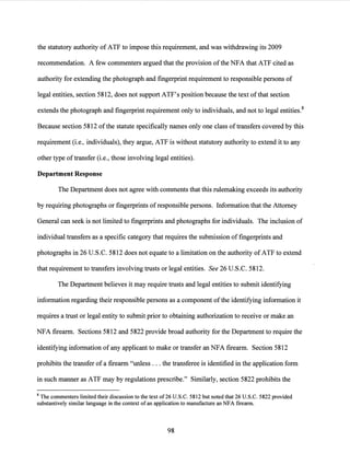 the statutory authority of ATF to impose this requirement, and was withdrawing its 2009
recommendation. A few commenters argued that the provision ofthe NFA that ATF cited as
authority for extending the photograph and fingerprint requirement to responsible persons of
legal entities, section 5812, does not support ATF's position because the text ofthat section
extends the photograph and fingerprint requirement only to individuals, and not to legal entities.8
Because section 5812 of the statute specifically names only one class oftransfers covered by this
requirement (i.e., individuals), they argue, ATF is without statutory authority to extend it to any
other type oftransfer (i.e., those involving legal entities).
Department Response
The Department does not agree with comments that this rulemaking exceeds its authority
by requiring photographs or fingerprints of responsible persons. Information that the Attorney
General can seek is not limited to fingerprints and photographs for individuals. The inclusion of
individual transfers as a specific category that requires the submission offingerprints and
photographs in 26 U.S.C. 5812 does not equate to a limitation on the authority of ATF to extend
that requirement to transfers involving trusts or legal entities. See 26 U.S.C. 5812.
The Department believes it may require trusts and legal entities to submit identifying
information regarding their responsible persons as a component ofthe identifying information it
requires a trust or legal entity to submit prior to obtaining authorization to receive or make an
NFA firearm. Sections 5812 and 5822 provide broad authority for the Department to require the
identifying information ofany applicant to make or transfer an NFA firearm. Section 5812
prohibits the transfer of a firearm "unless ... the transferee is identified in the application form
in such manner as ATF may by regulations prescribe." Similarly, section 5822 prohibits the
8 The commenters limited their discussion to the text of26 U.S.C. 5812 but noted that 26 U.S.C. 5822 provided
substantively similar language in the context of an application to manufacture an NFA firearm.
98
 