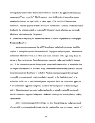 making of any firearm unless the maker has "identified himself in the application form in such
manner as ATF may prescribe." The Department views the identities ofresponsible persons
associated with trusts and legal entities as a vital aspect ofthe identities ofthose entities
themselves. The very purpose ofthe NFA would be undermined if a criminal could use a trust or
legal entity the criminal controls to obtain an NFA firearm without submitting any personally
identifying information to the Department.
b. Alternatives to Requiring All Responsible Persons to Provide Fingerprints and Photographs
Comments Received
Many cornrnenters asserted that all NFA applicants, including legal entities, should be
required to undergo background checks and submit fingerprints and photographs. Some ofthese
cornrnenters differed, however, as to which individuals associated with a legal entity should be
subject to these requirements. Several cornrnenters supported background checks for trustees
only. A few cornrnenters asserted that successor trustees and other members oftrusts (other than
the original trustee) should be excluded. Many commenters stated that beneficiaries do not have
actual possession and should also be excluded. Another commenter suggested requiring all
responsible persons to submit a background check annually to the "head of the trust" to be
maintained on file, and to make that head person responsible for all law enforcement approvals.
A few cornrnenters supported background checks on the "main person" in the trust or legal
entity. Other cornrnenters supported background checks on a single responsible person only.
Several cornrnenters supported background checks only on the person in the legal entity picking
up the firearm.
A few cornrnenters suggested requiring a one-time fingerprinting and background check
ofresponsible persons associated with a trust at the creation ofthe trust, not on every transfer of
99
 