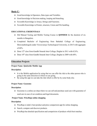 Basic C:
 Good knowledge in Operators, Data types and Variables.
 Good knowledge in Decision making, looping and branching.
 Favorable Knowledge in Arrays, Strings and Functions.
 Favorable Knowledge in Pointer, structure, Union and File handling.
EDUCATIONAL CREDENTIALS
 Did Manual Testing and Mobile Testing Course in QSPIDER for the duration of six
months in Bangalore.
 Completed Bachelor of Engineering from Bahubali College of Engineering,
Shravanabeleagola under Visvesvaraya Technological University, in 2015 with aggregate
of 60%.
 Done 12th
class from Gandhi Smarak Inter College, Doghat in 2011 with 62.8%.
 Done 10th
class from Gandhi Smarak Inter College, Doghat in 2009 with 60%.
Education Projects
Project Name: Quickride Mobile App
Description:
 It is the Mobile application by using that we can offer the ride to the other person who is
going in the same direction in which we are going.
 By using this app we can take the ride which is offer by by some body else.
Project Name: Gozoomo
Description:
 Gozoomo is a online car shop where we can sell and purchase used cars with guarantee of
used cars in case of car condition and legal documents.
Project Name: PriceRaja online shopping
Description:
 PriceRaja is india’s best product and price comparision app for online shopping.
 Search, compare and discover products.
 PriceRaja has detailed specification and comparision of products which best matches.
 