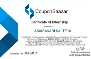 CouponBaazar
Certiﬁcate of Internship
presented to
in recognition of his dedication and outstanding contribution during Internship Program
held between August and October 2016 , which helped increase
visibility and engagement for the brand CouponBaazar and it’s services.
AMARAVADI is creative, smart, and has great communication skills.
We congratulate AMARAVADI and wish him all the best for future endeavours.
Awarded On
Sudarshan Banote
CEO, CouponBaazar
26-01-2017
AMARAVADI SAI TEJA
 