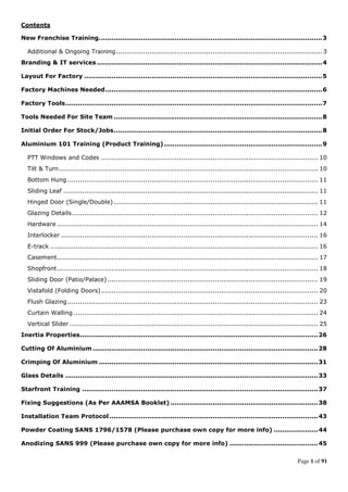 Page 1 of 91
Contents
New Franchise Training..........................................................................................................3
Additional & Ongoing Training.................................................................................................. 3
Branding & IT services ...........................................................................................................4
Layout For Factory .................................................................................................................5
Factory Machines Needed.......................................................................................................6
Factory Tools..........................................................................................................................7
Tools Needed For Site Team ...................................................................................................8
Initial Order For Stock/Jobs...................................................................................................8
Aluminium 101 Training (Product Training) ...........................................................................9
PTT Windows and Codes ....................................................................................................... 10
Tilt & Turn........................................................................................................................... 10
Bottom Hung ....................................................................................................................... 11
Sliding Leaf ......................................................................................................................... 11
Hinged Door (Single/Double) ................................................................................................. 11
Glazing Details..................................................................................................................... 12
Hardware ............................................................................................................................ 14
Interlocker .......................................................................................................................... 16
E-track ............................................................................................................................... 16
Casement............................................................................................................................ 17
Shopfront............................................................................................................................ 18
Sliding Door (Patio/Palace).................................................................................................... 19
Vistafold (Folding Doors)....................................................................................................... 20
Flush Glazing....................................................................................................................... 23
Curtain Walling .................................................................................................................... 24
Vertical Slider ...................................................................................................................... 25
Inertia Properties.................................................................................................................26
Cutting Of Aluminium...........................................................................................................28
Crimping Of Aluminium ........................................................................................................31
Glass Details ........................................................................................................................33
Starfront Training ................................................................................................................37
Fixing Suggestions (As Per AAAMSA Booklet) ......................................................................38
Installation Team Protocol ...................................................................................................43
Powder Coating SANS 1796/1578 (Please purchase own copy for more info) .....................44
Anodizing SANS 999 (Please purchase own copy for more info) ..........................................45
 
