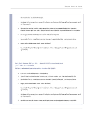 Resume: Ronald W. Dupree
other computer related technologies
 Handle problemrecognition,research,isolation,resolution and follow-up for all user supportand
servicerequests
 Maintainingdetailed troubletickets,escalatingissues accordingly and keepinga consistent
channel of open with end-users,desktop technicians and other tema members duringescalation
 Ensuringcustomer satisfaction of supportand servicerequests
 Responsiblefor the installation,configuration and supportof Desktop and Laptop systems
 Highly proficientwith the use of Active Directory
 Responsiblefor providinghigh level customer serviceand support accordingto servicelevel
agreements
Help Desk Analyst II (June 2011 – August 2011/contract position)
(June 2007-January 2009)
Children’s Hospital Los Angeles (Los Angeles, CA 90027)
 Certified Help Desk Analyst through HDI
 Experience troubleshooting VDI (Virtual Desktop Image) and XLO (Express Log On)
 Responsiblefor the installation,configuration and supportof Desktop and Laptop systems
 Highly proficientwith the use of Active Directory
 Responsiblefor providinghigh level customer serviceand support accordingto servicelevel
agreements
 Handle problemrecognition,research,isolation,resolution and follow-up for all user supportand
servicerequests
 Maintainingdetailed troubletickets,escalatingissues accordingly and keepinga consistent
 