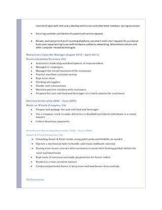 channel of open with end-users,desktop technicians and other tema members duringescalation
 Ensuringcustomer satisfaction of supportand servicerequests
 Answer, evaluateprioritizeall incomingtelephone, voicemail and e-mail requests for assistance
from users experiencingissues with hardware,software,networking, telecommunications and
other computer related technologies
Restaurant/Juice Bar Manager (August 2010 – April 2011)
Froots (Anaheim/Torrance, CA)
 Assisted in leadership and development of team members
 Managed 2+ employees
 Managed the overall business of the restaurant
 Practice excellent customer service
 Kept store clean
 Stocking all supplies
 Handle cash transactions
 Maintain positive relations with customers
 Prepared hot and cold food and beverages in a timely manner for customers
Delivery Driver (July 2006 – June 2007)
Meals on Wheels (Compton, CA)
 Prepare and package hot and cold food and beverages
 Use a company truck to make deliveries to disabled and elderly individuals in a timely
manner
 Collect donations/payments
Warehouse/Receiving (September 2002 - June 2006)
Smart & Final (Compton, CA)
 Unloading Smart & Final trucks using pallet jacks and forklifts as needed
 Operate a mechanical baler to bundle and stack cardboard material
 During store hours, interact with customers to assist with locating product within the
store and warehouse
 Kept track of inventory and made preparations for future orders
 Worked in a time sensitive manner
 Conducted janitorial duties to keep store and warehouse clean and tidy
References
 