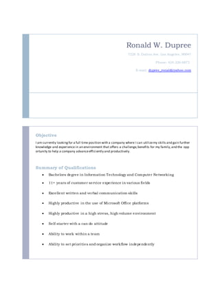 Ronald W. Dupree
7228 S. Dalton Ave. Los Angeles, 90047
Phone: 424-336-0873
E-mail: dupree_ronald@yahoo.com
Objective
I am currently lookingfor a full time position with a company where I can utilizemy skills and gain further
knowledge and experience in an environment that offers a challenge,benefits for my family,and the opp
ortunity to help a company advanceefficiently and productively.
Summary of Qualifications
 Bachelors degree in Information Technology and Computer Networking
 11+ years of customer service experience in various fields
 Excellent written and verbal communication skills
 Highly productive in the use of Microsoft Office platforms
 Highly productive in a high stress, high volume environment
 Self-starter with a can do attitude
 Ability to work within a team
 Ability to set priorities and organize workflow independently
 