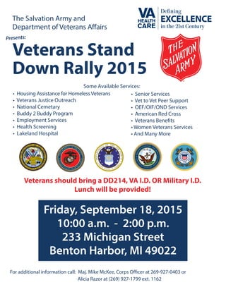 Friday, September 18, 2015
10:00 a.m. - 2:00 p.m.
233 Michigan Street
Benton Harbor, MI 49022
The Salvation Army and
Department of Veterans Affairs
Veterans Stand
Down Rally 2015
For additional information call: Maj. Mike McKee, Corps Officer at 269-927-0403 or
Alicia Razor at (269) 927-1799 ext. 1162
• Housing Assistance for HomelessVeterans
• Veterans Justice Outreach
• National Cemetary
• Buddy 2 Buddy Program
• Employment Services
• Health Screening
• Lakeland Hospital
• Senior Services
• Vet to Vet Peer Support
• OEF/OIF/OND Services
• American Red Cross
• Veterans Benefits
• Women Veterans Services
• And Many More
Some Available Services:
Veterans should bring a DD214, VA I.D. OR Military I.D.
Lunch will be provided!
 