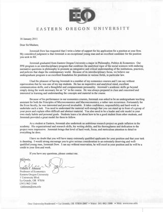 EASTERN OREGON UNIVERSITY

18 January 2011
Dear Sir/Madam;
Jeremiah Dow has requested that I write a letter of support for his application for a position at your firm.
My considered judgment is that Jeremiah is an exceptional young man and an excellent candidate for the position
you seek to fill.
Jeremiah graduated from Eastem Oregon University a major in Philosophy, Politics & Economics. Our
PPE program is an interdisciplinary program that combines the analytical rigor of the social sciences with enduring
normative questions in philosophy to promote an integrative and critical understanding of the institutions, practices,
and policies that shape the contemporary world. Because of its interdisciplinary focus, we believe our
undergraduate program is an excellent foundation for positions in various fields, in particular law.
I had the pleasure of having Jeremiah in a number of my economics courses and I can say without
equivocation that he was one of my top students. He has an inquisitive and analytical mind, excellent
communication skills, and a thoughtful and compassionate personality. Jeremiah's academic skills go beyond
simply doing the work necessary for an "An in the course. He was always prepared in class and concerned and
interested in learning and understanding the concepts and material in the course.
Because of his performance in our economics courses, Jeremiah was asked to be an undergraduate teaching
assistant for both the Principles of Microeconomics and Macroeconomics, a rather rare occurrence. Fortunately for
the Econ faculty, he was interested and proved invaluable. It takes confidence, responsibility and hard-work to
undertake such a task. You need to understand the material well-enough that you can stand up in front of a group of
your peers and explain often difficult and abstract material. You also need to be a leader and role model in your
own study habits and personal goals. Students learn a lot about how to be a good student from other students, and
Jeremiah provided a great model for them to follow.
As a student at Eastern, Jeremiah also undertook an ambitious research project on grade inflation in the
academy. His organizational and research skills, his writing ability, and his thorouglmess and dedication to the
project were impressive. Jeremiah brings that level of hard work, focus, and meticulous attention to detail to
everything he does.
I have no doubt that you will have many extremely qualified applicants for your position and that your task
is daunting. I would strong encourage you to give serious consideration to an extremely deserving and well­
qualified young man, Jeremiah Dow. I can say without reservation, he will excel in your position and he will be a
credit to your firm and work.
If you have any questions, please contact me.
./ rv./·/ ,.,...,.._,"",,-- ,/V
olleen . Johnson
Professor of Economics
Eastern Oregon University
1 University Blvd.
La Grande, OR 97850
(541) 962-3340
ciolmson@eou.edu
One University Boulevard • La Grande, OR 97850-2807 • Voice: 541-962-3300 • Web: www.eou.edu
1
 