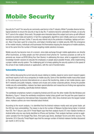 2015
THEAETURNIST30
ISSUE #2 JANUARYMobile Security
Mobile Security
Security for IT and IT for security are commonly used terms in the IT industry.While IT provides diverse techno-
logical solutions to ensure the security of day to day life, IT solutions become vulnerable to threats, so security
for IT came to the subject. Since early 19s people were interested about this subject and came up with different
solutions to protect data and systems. In fact the cryptographic algorithms were initially used as an encryption
technique during civil wars. Earlier, IT security was refered only to the protection of desktops, laptops and serv-
ers. Now it has been quiet for a long time, and today’s trending topic is mobile security. With the emergence
of the mobile industry, individuals and businesses find themselves enjoying the divergence of mobile solutions,
but at the same time the number of threats targeting mobile solutions increases.
Mobile security has become more of a concern, since data exchange through mobile applications can directly
affect businesses, as today people use their personal smart phones for business purposes as well as for
personal use, known as BYOD (Bring Your Own Device). In addressing this issue, what is suggested is having
knowledge transfer sessions to educate the employees or people about possible threats, while implementing
a proper mobile security system. The challenging part is to keep updating the security systems to the speed of
the arrival of new mobile products or applications, with the cost of transformation.
Vulnerability Analysis
Here I will be discussing the current security issues relating to mobiles, based on some recent research papers
and threat reports of anti-virus companies on mobile security. Some of the identified mobile insecurities based
on the white paper by Acronis International are un-secure file transferring, stolen or lost mobile devices, open
Wi-Fi networks and public hotspots, malware and viruses and unclear corporate policies. Among the possible
mobile security vulnerabilities, malware has taken special attention and researches are finding new approaches
to mitigate them spreading, specifically Android malware.
The worldwide smartphone market is invaded by Android and iOS over the other mobile OSs like Windows and
Blackberry. Figure 7 shows the worldwide smartphone market share growth over the past few years based on
different OSs, analyzed by International Data Corporation (IDC), USA. Since Android owns the largest market
share, malware authors are more interested about Android.
According to the recent analysis, it is identified that the Android malware mostly exist and grows faster, yet
the iOS has more vulnerabilities. The reason is due to the number of Malware families being higher in Android
than iOS. The F-Secure Labs 2014 Threat Report says that their analysis found 275 new malware families on
Android while only one new family identified on iPhone and Symbian.Their analysis had been carried on appli-
cation samples from the Google Play Store, third-party app stores, developer forums and other sources. The
Symantec 2014 Security Threat Report says that the average number of Android malware families discovered
per month in 2013 is five.
by Tharaka Mahadewa
 