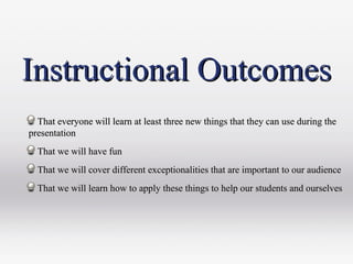 Instructional OutcomesInstructional Outcomes
That everyone will learn at least three new things that they can use during theThat everyone will learn at least three new things that they can use during the
presentationpresentation
That we will have funThat we will have fun
That we will cover different exceptionalities that are important to our audienceThat we will cover different exceptionalities that are important to our audience
That we will learn how to apply these things to help our students and ourselvesThat we will learn how to apply these things to help our students and ourselves
 